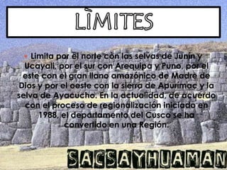 LÌMITESLimita por el norte con las selvas de Junín y Ucayali, por el sur con Arequipa y Puno, por el este con el gran llano amazónico de Madre de Dios y por el oeste con la sierra de Apurímac y la selva de Ayacucho. En la actualidad, de acuerdo con el proceso de regionalización iniciado en 1988, el departamento del Cusco se ha convertido en una Región. 