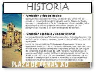 HISTORIAFundación y época incaicaDos leyendas incaicas atribuyen su fundación a su primer jefe de estado, un personaje legendario llamado Manco Cápac, junto a su hermana y consorte Mama Ocllo. En ambas se afirma que el lugar fue revelado por el dios sol (Inti) a los fundadores después de una peregrinación iniciada al sur del Valle Sagrado de los Incas.Fundación española y época virreinalLos conquistadores españoles supieron desde su llegada a lo que es hoy territorio peruano, que su meta era tomar la ciudad del Cuzco, capital del imperio.Luego de capturar al inca Atahualpa en Cajamarca, iniciaron su marcha hacia el Cuzco. En el camino fundaron algunas ciudades como enlace entre la capital del Imperio y la pionera ciudad de San Miguel de Tangarará. El 23 de marzo de 1534, Francisco Pizarro fundó a la usanza española la ciudad del Cuzco, estableciendo como Plaza de Armas la ubicación que aún mantiene la ciudad moderna y que era también la plaza principal durante el incanato y que se encontraba rodeada de los palacios de quienes fueron los soberanos incas