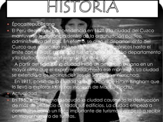 HISTORIAÉpoca republicanaEl Perú declaró su independencia en 1821 y la ciudad del Cuzco mantuvo su importancia dentro de la organización político administrativa del país. En efecto, se creó el departamento del Cuzco que abarcaba incluso los territorios amazónicos hasta el límite con el Brasil. La ciudad fue la capital de dicho departamento y la ciudad más importante del sur este andino.      A partir del siglo XX, la ciudad inició un desarrollo urbano en un mayor ritmo que el experimentado hasta ese momento. La ciudad se extendió a los vecinos distritos de Santiago y Wanchaq.      En 1911, partió de la ciudad la expedición de Hiram Bingham que lo llevó a explorar las ruinas incaicas de Machu Picchu.ActualidadEn 1950 otro terremoto sacudió la ciudad causando la destrucción de más de un tercio de todos sus edificios. La ciudad empezó a constituirse como un foco importante de turismo y empezó a recibir un mayor número de turistas.