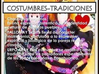 COSTUMBRES-TRADICIONESChaupihuaranguinos.Es una expresion autentica de la Identidad cultural de nuestros pueblos.PALLOMAY Es una fiesta de carácter matrimonial vinculada a la expresión espiritual y biológica de la pareja recién casada. URPO APAY Esta costumbre se arrastra como tradición entre los pobladores especialmente de las zonas aledañas a Yanahuanca.