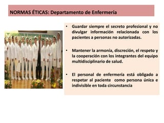 NORMAS ÉTICAS: Departamento de Enfermería
• Guardar siempre el secreto profesional y no
divulgar información relacionada con los
pacientes a personas no autorizadas.
• Mantener la armonía, discreción, el respeto y
la cooperación con los integrantes del equipo
multidisciplinario de salud.
• El personal de enfermería está obligado a
respetar al paciente como persona única e
indivisible en toda circunstancia
 