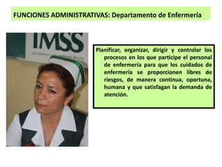 FUNCIONES ADMINISTRATIVAS: Departamento de Enfermería
Planificar, organizar, dirigir y controlar los
procesos en los que participe el personal
de enfermería para que los cuidados de
enfermería se proporcionen libres de
riesgos, de manera continua, oportuna,
humana y que satisfagan la demanda de
atención.
 