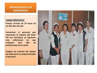DEPARTAMENTO DE
ENFERMERIA
CARACTERISTICAS:
Prestar servicio las 24 horas de
los 365 días del año.
Concentrar al personal que
representa la mayoría del total.
Por sus funciones, se requieren
mas enfermeras (o) que
cualquier otro tipo de
profesionales de la salud.
Integrar las acciones del equipo
de salud para ser proporcionadas
al paciente.
 