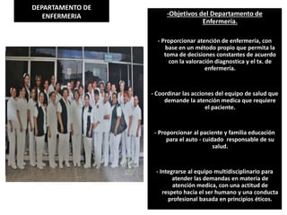 DEPARTAMENTO DE
ENFERMERIA -Objetivos del Departamento de
Enfermería.
- Proporcionar atención de enfermería, con
base en un método propio que permita la
toma de decisiones constantes de acuerdo
con la valoración diagnostica y el tx. de
enfermería.
- Coordinar las acciones del equipo de salud que
demande la atención medica que requiere
el paciente.
- Proporcionar al paciente y familia educación
para el auto - cuidado responsable de su
salud.
- Integrarse al equipo multidisciplinario para
atender las demandas en materia de
atención medica, con una actitud de
respeto hacia el ser humano y una conducta
profesional basada en principios éticos.
 