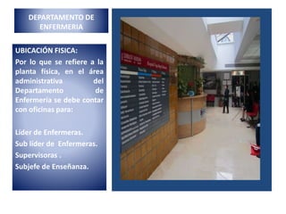DEPARTAMENTO DE
ENFERMERIA
UBICACIÓN FISICA:
Por lo que se refiere a la
planta física, en el área
administrativa del
Departamento de
Enfermería se debe contar
con oficinas para:
Líder de Enfermeras.
Sub líder de Enfermeras.
Supervisoras .
Subjefe de Enseñanza.
 