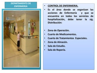 DEPARTAMENTO DE
ENFERMERIA • CONTROL DE ENFERMERIA.
• Es el área donde se organizan las
acciones de Enfermería y que se
encuentra en todos los servicios de
hospitalización, debe tener la sig.
Distribución:
• Zona de Operación.
• Cuarto de Medicamentos.
• Cuarto de Tratamientos Especiales.
• Zona de Almacén.
• Sala de Estudio.
• Sala de Ropería.
.
.
 