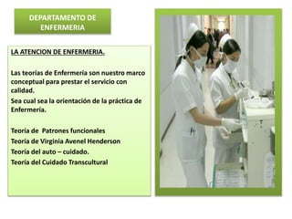DEPARTAMENTO DE
ENFERMERIA
LA ATENCION DE ENFERMERIA.
Las teorías de Enfermería son nuestro marco
conceptual para prestar el servicio con
calidad.
Sea cual sea la orientación de la práctica de
Enfermería.
Teoría de Patrones funcionales
Teoría de Virginia Avenel Henderson
Teoría del auto – cuidado.
Teoría del Cuidado Transcultural
 