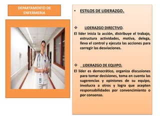 DEPARTAMENTO DE
ENFERMERIA • ESTILOS DE LIDERAZGO.
 LIDERAZGO DIRECTIVO.
El líder inicia la acción, distribuye el trabajo,
estructura actividades, motiva, delega,
lleva el control y ejecuta las acciones para
corregir las desviaciones.
 LIDERAZGO DE EQUIPO.
El líder es democrático, organiza discusiones
para tomar decisiones, toma en cuenta las
sugerencias y opiniones de su equipo,
involucra a otros y logra que acepten
responsabilidades por convencimiento o
por consenso.
 