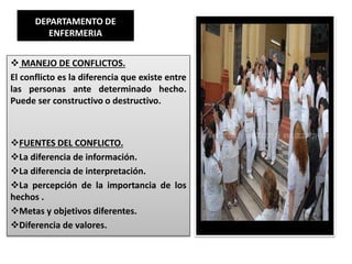 DEPARTAMENTO DE
ENFERMERIA
 MANEJO DE CONFLICTOS.
El conflicto es la diferencia que existe entre
las personas ante determinado hecho.
Puede ser constructivo o destructivo.
FUENTES DEL CONFLICTO.
La diferencia de información.
La diferencia de interpretación.
La percepción de la importancia de los
hechos .
Metas y objetivos diferentes.
Diferencia de valores.
 