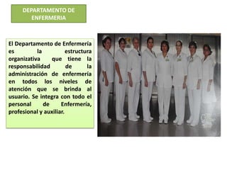 DEPARTAMENTO DE
ENFERMERIA
El Departamento de Enfermería
es la estructura
organizativa que tiene la
responsabilidad de la
administración de enfermería
en todos los niveles de
atención que se brinda al
usuario. Se integra con todo el
personal de Enfermería,
profesional y auxiliar.
 