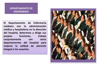 DEPARTAMENTO DE
ENFERMERIA
El Departamento de Enfermería
colabora con la administración
médica y hospitalaria en la dirección
del hospital, determina y dirige sus
propias funciones, trabaja
conjuntamente con otros
departamentos del hospital para
mejorar la calidad de atención
integral a los usuarios.
 
