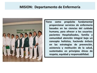 MISION: Departamento de Enfermería
Tiene como propósito fundamental
proporcionar servicios de enfermería
basados en las ciencias del cuidado
humano, para ofrecer a los usuarios:
pacientes Hospitalizados, familia y
comunidad atención integral bajo un
concepto holístico, haciendo énfasis
en las estrategias de prevención,
asistencia y restitución de la salud,
sustentados en principios éticos de
respeto, equidad y responsabilidad.
 