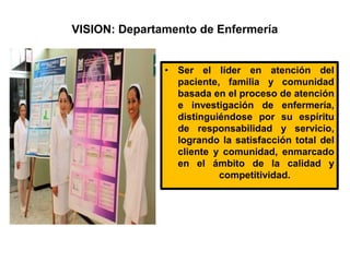 VISION: Departamento de Enfermería
• Ser el líder en atención del
paciente, familia y comunidad
basada en el proceso de atención
e investigación de enfermería,
distinguiéndose por su espíritu
de responsabilidad y servicio,
logrando la satisfacción total del
cliente y comunidad, enmarcado
en el ámbito de la calidad y
competitividad.
 