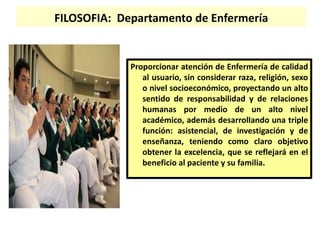FILOSOFIA: Departamento de Enfermería
Proporcionar atención de Enfermería de calidad
al usuario, sin considerar raza, religión, sexo
o nivel socioeconómico, proyectando un alto
sentido de responsabilidad y de relaciones
humanas por medio de un alto nivel
académico, además desarrollando una triple
función: asistencial, de investigación y de
enseñanza, teniendo como claro objetivo
obtener la excelencia, que se reflejará en el
beneficio al paciente y su familia.
 