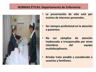 NORMAS ÉTICAS: Departamento de Enfermería
• La preservación de vida está por
encima de intereses personales.
• Ser siempre profesional en la atención
a pacientes.
• No ser cómplice de atención
inadecuada o irresponsable por otros
miembros del equipo
multidisciplinario.
• Brindar trato amable y considerado a
usuarios y familiares.
 