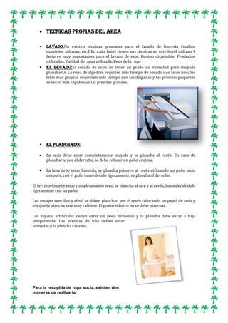 TECNICAS PROPIAS DEL AREA






LAVADO:No existen técnicas generales para el lavado de lencería (toallas,
manteles, sábanas, etc.) En cada hotel tienen sus técnicas en este hotel utilizan 4
factores muy importantes para el lavado de este: Equipo disponible, Productos
utilizados, Calidad del agua utilizada, Peso de la ropa
EL SECADO:El secado de ropa de tener un grado de humedad para después
plancharla. La ropa de algodón, requiere más tiempo de secado que la de hilo; las
telas más gruesas requieren más tiempo que las delgadas y las prendas pequeñas
se secan más rápido que las prendas grandes.

EL PLANCHADO:
La seda debe estar completamente mojada y se plancha al revés. En caso de
plancharse por el derecho, se debe colocar un paño encima.
La lana debe estar húmeda, se plancha primero al revés utilizando un paño seco;
después, con el paño humedecido ligeramente, se plancha al derecho.

El terciopelo debe estar completamente seco, se plancha al aire y al revés, humedeciéndolo
ligeramente con un paño.
Los encajes sencillos y el tul se deben planchar, por el revés colocando un papel de seda y
sin que la plancha este muy caliente. El punto elástico no se debe planchar.
Los tejidos artificiales deben estar un poco húmedos y la plancha debe estar a baja
temperatura. Las prendas de hilo deben estar
húmedas y la plancha caliente.

Para la recogida de ropa sucia, existen dos
maneras de realizarla:

 