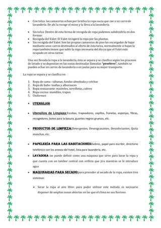 Con tolva: las camareras echan por la tolva la ropa sucia que cae a un carro de
lavandería. De ahí la recoge el mozo y la lleva a la lavandería.
Sin tolva: Dentro de esta forma de recogida de ropa podemos subdividirla en dos
formas:
Recogida del Valet: El Valet recogerá la ropa por las plantas.
Sin recogida del Valet: Son las propias camareras de piso las encargadas de bajar
mediante unos carros destinados al efecto de ésta tarea, normalmente si bajan la
ropa también tienen que subir la ropa necesaria del día ya que el Valet está
ocupado en otras tareas
Una vez llevada la ropa a la lavandería, ésta se separa y se clasifica según los procesos
de lavado y se depositan en las zonas destinadas llamadas “pesebres“, también se
pueden echar en carros de lavandería o en jaulas para su mejor transporte.
La ropa se separa y se clasifica en:
1.
2.
3.
4.
5.

Ropa de cama : sábanas, fundas almohada y colchas
Ropa de baño: toallas y albornoces
Ropa restaurante: manteles, servilletas, cubres
Ropa cocina: mandiles, trapos
Uniformes



UTENSILIOS
Utensilios de Limpieza:Escobas, trapeadores, cepillos, franelas, esponjas, fibras,
recogedores, botes para la basura, guantes negros gruesos, etc.

Productos de Limpieza:Detergentes, Desengrasantes, Desinfectantes, Quita
manchas, etc.

Papelería para las habitaciones:Sobres, papel para escribir, directorio
telefónico con los anexos del hotel, lista para lavandería, etc.
Lavadora :se puede definir como una máquina que sirve para lavar la ropa y
que cuenta con un tambor central con orificio que jira mientras se le introduce
agua

Maquinarias para Secado:para proceder al secado de la ropa, existen tres
sistemas:
 Secar la ropa al aire libre: para poder utilizar este método es necesario
disponer de amplias zonas abiertas en las que el clima no sea lluvioso.

 