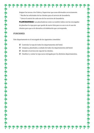 Asignar las tareas a los Valets y Supervisar que sean efectuadas correctamente.
* Recibe las solicitudes de los clientes para el servicio de lavandería.
* Lleva el control de cada uno de los servicios de lavandería.

PLANCHADORAS: Las planchadoras como su nombre indica son las encargadas
de planchar la ropa para que quede de nuevo lista para su uso o en el caso de
clientes para que se le devuelva a la habitación que corresponda.

FUNCIONES
Este departamento es el encargado de los siguientes cometidos:
 Controlar la ropa de todos los departamentos del hotel.
 Limpieza, planchado y cuidado de todos los departamentos del hotel.
 Atender el servicio de ropa de los clientes.
 Clasificar y contar la ropa sucia entregada por los distintos departamentos.

 