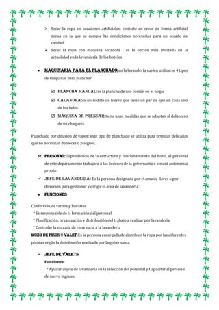 Secar la ropa en secadores artificiales: consiste en crear de forma artificial
zonas en la que se cumple las condiciones necesarias para un secado de
calidad.
 Secar la ropa con maquina secadora : es la opción más utilizada en la
actualidad en la lavandería de los hoteles

Maquinaria para el planchado:en la lavandería suelen utilizarse 4 tipos
de máquinas para planchar:
 Plancha manual:es la plancha de uso común en el hogar
 Calandra:es un rodillo de hierro que tiene un par de ejes en cada uno
de los lados.
 Máquina de prensar:tiene unas medidas que se adaptan al delantero
de un chaqueta.
Planchado por difusión de vapor: este tipo de planchado se utiliza para prendas delicadas
que no necesitan dobleces o pliegues.
 Personal:Dependiendo de la estructura y funcionamiento del hotel, el personal
de este departamento trabajara a las órdenes de la gobernanta o tendrá autonomía
propia.
 JEFE DE LAVANDERIA: Es la persona designada por el ama de llaves o por
dirección para gestionar y dirigir el área de lavandería:

Funciones
Confección de turnos y horarios
* Es responsable de la formación del personal
* Planificación, organización y distribución del trabajo a realizar por lavandería
* Controlar la entrada de ropa sucia a la lavandería
Mozo de pisos o Valet:Es la persona encargada de distribuir la ropa por las diferentes
plantas según la distribución realizada por la gobernanta.
 JEFE DE VALETS
Funciones:
* Ayudar al jefe de lavandería en la selección del personal y Capacitar al personal
de nuevo ingreso.

 