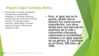 Miguel Ángel Caicedo Mena,
 Como poeta, el trabajo de Miguel A.
Caicedo abarca dos grandes
categorías: la de poeta romántico,
característica de sus primeros años de
escritor, y la de poeta negro y
folclórico, donde llegó a su mejor
expresión artística. Versos para
olvidar, de 1960.
• Pero, al igual que en la
poesía, donde más se
destacó fue como escritor
costumbrista, con obras
donde hace una descripción
auténtica de la vida y
costumbres chocoanas,
registrando la sensibilidad
creadora y el saber popular
de sus gentes. El Castellano
en el Chocó, 500 años, de
1992.
Tomado de: http://afrochocuano.blogspot.com/2007/09/miguel-ngel-caicedo-mena.html
 