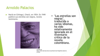 Arnoldo Palacios
 Nació en Cértegui, Chocó, en 1924. En 1949
publicó Las estrellas son negras, novela
testimonio.
• "Las estrellas son
negras",
traducida a
varios idiomas,
ha sido
relativamente
ignorada en el
inventario
crítico de la
novela
colombiana.
Tomado de:
http://www.banrepcultural.org/blaavirtual/biografias/palacios-
arnoldo
 