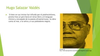 Hugo Salazar Valdés
 Si bien en sus inicios fue influido por el piedracielismo,
pronto hizo un giro hacia el verso libre y el lenguaje
rítmico y sincopado de la poesía afroamericana. Su obra
canta al mar, a la selva y a sus pobladores negros.
Tomado de:
http://www.banrepcultural.org/blaavirtual/biografias/salazar-hugo
 