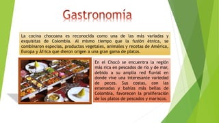 La cocina chocoana es reconocida como una de las más variadas y
exquisitas de Colombia. Al mismo tiempo que la fusión étnica, se
combinaron especias, productos vegetales, animales y recetas de América,
Europa y África que dieron origen a una gran gama de platos.
En el Chocó se encuentra la región
más rica en pescados de río y de mar,
debido a su amplia red fluvial en
donde vive una interesante variedad
de peces. Sus costas, con las
ensenadas y bahías más bellas de
Colombia, favorecen la proliferación
de los platos de pescados y mariscos.
 