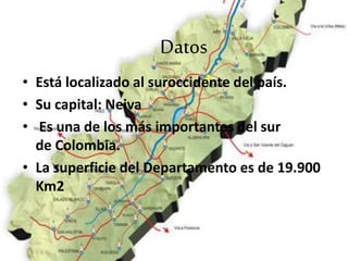 Datos
• Está localizado al suroccidente del país.
• Su capital: Neiva
• Es una de los más importantes del sur
de Colombia.
• La superficie del Departamento es de 19.900
Km2
 