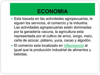 ECONOMIA
 Esta basada en las actividades agropecuarias, le
siguen los servicios, el comercio y la industria.
Las actividades agropecuarias están dominadas
por la ganadería vacuna, la agricultura esta
representada por el cultivo de arroz, sorgo, maíz,
caña de azúcar, plátano, yuca, cacao y algodón.
 El comercio esta localizado en Villavicencio al
igual que la producción industrial de alimentos y
bebidas.
 