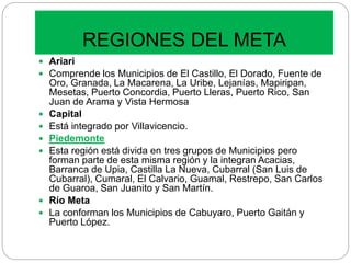 REGIONES DEL META
 Ariari
 Comprende los Municipios de El Castillo, El Dorado, Fuente de
Oro, Granada, La Macarena, La Uribe, Lejanías, Mapiripan,
Mesetas, Puerto Concordia, Puerto Lleras, Puerto Rico, San
Juan de Arama y Vista Hermosa
 Capital
 Está integrado por Villavicencio.
 Piedemonte
 Esta región está divida en tres grupos de Municipios pero
forman parte de esta misma región y la integran Acacias,
Barranca de Upia, Castilla La Nueva, Cubarral (San Luis de
Cubarral), Cumaral, El Calvario, Guamal, Restrepo, San Carlos
de Guaroa, San Juanito y San Martín.
 Río Meta
 La conforman los Municipios de Cabuyaro, Puerto Gaitán y
Puerto López.
 