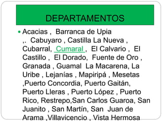 DEPARTAMENTOS
 Acacias , Barranca de Upia
,. Cabuyaro , Castilla La Nueva ,
Cubarral, Cumaral , El Calvario , El
Castillo , El Dorado, Fuente de Oro ,
Granada , Guamal La Macarena, La
Uribe , Lejanías , Mapiripá , Mesetas
,Puerto Concordia, Puerto Gaitán,
Puerto Lleras , Puerto López , Puerto
Rico, Restrepo,San Carlos Guaroa, San
Juanito , San Martín, San Juan de
Arama ,Villavicencio , Vista Hermosa
 