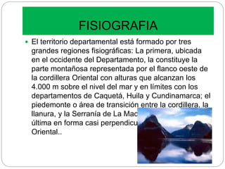 FISIOGRAFIA
 El territorio departamental está formado por tres
grandes regiones fisiográficas: La primera, ubicada
en el occidente del Departamento, la constituye la
parte montañosa representada por el flanco oeste de
la cordillera Oriental con alturas que alcanzan los
4.000 m sobre el nivel del mar y en límites con los
departamentos de Caquetá, Huila y Cundinamarca; el
piedemonte o área de transición entre la cordillera, la
llanura, y la Serranía de La Macarena, ubicada esta
última en forma casi perpendicular a la cordillera
Oriental..
 