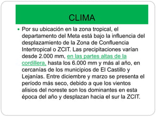 CLIMA
 Por su ubicación en la zona tropical, el
departamento del Meta está bajo la influencia del
desplazamiento de la Zona de Confluencia
Intertropical o ZCIT. Las precipitaciones varían
desde 2.000 mm, en las partes altas de la
cordillera, hasta los 6.000 mm y más al año, en
cercanías de los municipios de El Castillo y
Lejanías. Entre diciembre y marzo se presenta el
período más seco, debido a que los vientos
alisios del noreste son los dominantes en esta
época del año y desplazan hacia el sur la ZCIT.
 