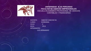 UNIVERSIDAD ALAS PERUANAS 
FACULTAD DE CIENCIAS EMPRESARIALES 
ESCUELA ACADÉMICO PROFESIONAL DE CIENCIAS 
CONTABLES Y FINANCIERAS 
DOCENTE: SANCHEZ SANCHEZ M. 
CURSO: ECONOMIA 
CICLO: II 
AULA: 2014 
INTEGRANTES: 
LUIS HERNANDEZ 
 