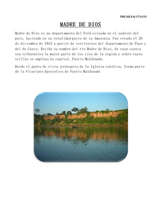 TRUJILLO 17/11/15
MADRE DE DIOS
Madre de Dios es un departamento del Perú situada en el sudeste del
país, haciendo en su totalidad parte de la Amazonia. Fue creado el 26
de diciembre de 1912 a partir de territorios del departamento de Puno y
del de Cuzco. Recibe su nombre del río Madre de Dios, de cuya cuenca
son tributarios la mayor parte de los ríos de la región y sobre cuyas
orillas se emplaza la capital, Puerto Maldonado.
Desde el punto de vista jerárquico de la Iglesia católica, forma parte
de la Vicariato Apostólico de Puerto Maldonado
 