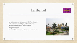 La libertad
La Libertad es un departamento del Perú situado
en la parte noroeste del país, colindando con
el océano Pacífico por el oeste y con los
departamentos de
Lambayeque, Cajamarca y Amazonas por el norte.
Ir a
diapositiva
2
 