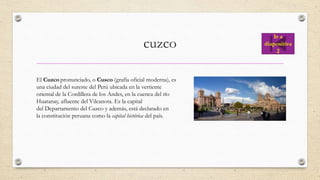 cuzco
El Cuzco pronunciado, o Cusco (grafía oficial moderna), es
una ciudad del sureste del Perú ubicada en la vertiente
oriental de la Cordillera de los Andes, en la cuenca del río
Huatanay, afluente del Vilcanota. Es la capital
del Departamento del Cuzco y además, está declarado en
la constitución peruana como la capital histórica del país.
Ir a
diapositiva
2
 