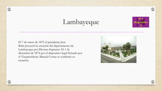 Lambayeque
El 7 de enero de 1872 el presidente José
Balta proyectó la creación del departamento de
Lambayeque por Decreto Supremo. El 1 de
diciembre de 1874 por el dispositivo legal firmado por
el Vicepresidente Manuel Costas se confirmó su
creación.
Ir a
diapositiva
2
 