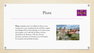 Piura
Piura, fundada como San Miguel de Piura es una
ciudad de la zona occidental norte del Perú, capital
de la Región Piura. Está ubicada en el centro oeste
de la región, en el valle del río Piura, al norte
del desierto de Sechura, a 981 km al norte
de Lima y próxima a la frontera con el Ecuador.
Es la quinta más poblada del país.
Ir a
diapositiva
2
 