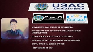UNIVERSIDAD SAN CARLOS DE GUATEMALA
PROFESORADO DE EDUCACIÓN PRIMARIA BILINGÜE
INTERCULTURAL
COMUNICACIÓN EDUCATIVA Y TECNOLOGÍA
ESTUDIANTE: STYVEN JONATHAN MATEO PACAJOJ
SANTA CRUZ DEL QUICHE, QUICHE
SEPTIEMBRE DE 2017
 