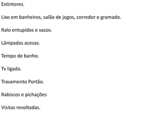 Extintores.
Lixo em banheiros, salão de jogos, corredor e gramado.
Ralo entupidos e vasos.
Lâmpadas acesas.
Tempo de banho.
Tv ligada.
Travamento Portão.
Rabiscos e pichações
Visitas revoltadas.
 