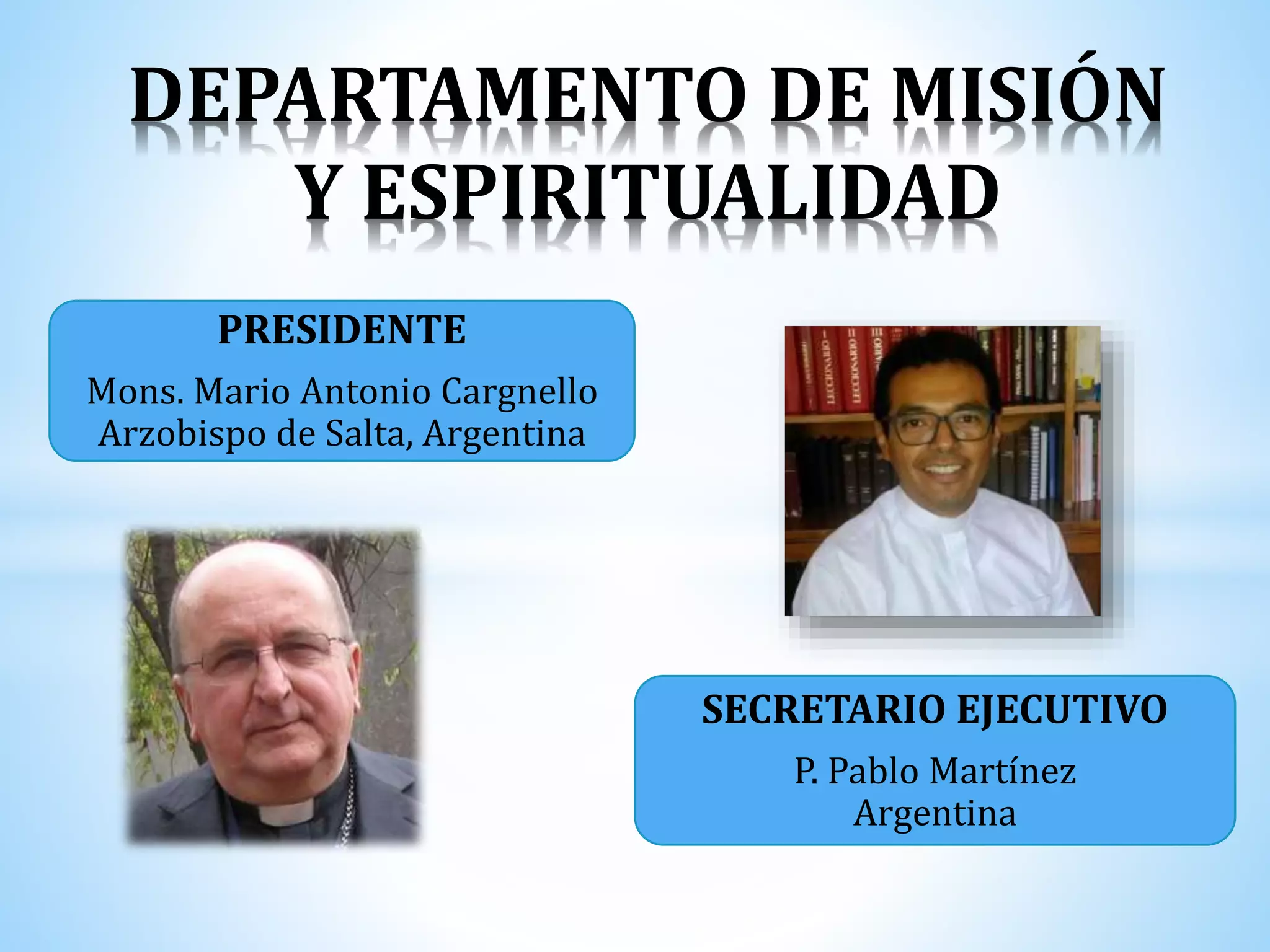 DEPARTAMENTO DE MISIÓN
Y ESPIRITUALIDAD
PRESIDENTE
Mons. Mario Antonio Cargnello
Arzobispo de Salta, Argentina
SECRETARIO EJECUTIVO
P. Pablo Martínez
Argentina