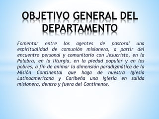 Fomentar entre los agentes de pastoral una
espiritualidad de comunión misionera, a partir del
encuentro personal y comunitario con Jesucristo, en la
Palabra, en la liturgia, en la piedad popular y en los
pobres, a fin de animar la dimensión paradigmática de la
Misión Continental que haga de nuestra Iglesia
Latinoamericana y Caribeña una Iglesia en salida
misionera, dentro y fuera del Continente.
OBJETIVO GENERAL DEL
DEPARTAMENTO
