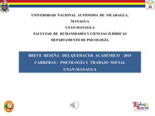 BREVE RESEÑA DEL QUEHACER ACADÉMICO 2015
CARRERAS : PSICOLOGÌA Y TRABAJO SOCIAL
UNAN-MANAGUA
UNIVERSIDAD NACIONAL AUTÓNOMA DE NICARAGUA,
MANAGUA
UNAN-MANAGUA
FACULTAD DE HUMANIDADES Y CIENCIAS JURÍDICAS
DEPARTAMENTO DE PSICOLOGÍA
 