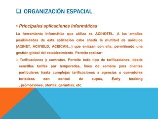  ORGANIZACIÓN ESPACIAL

 Principales aplicaciones informáticas
La herramienta informática que utiliza es ACIHOTEL. A las amplias
posibilidades de esta aplicación cabe añadir la multitud de módulos
(ACINET, ACIYIELD, ACISCAN…) que enlazan con ella, permitiendo una
gestión global del establecimiento. Permite realizar;
 Tarificaciones y contratos. Permite todo tipo de tarificaciones, desde
 sencillas tarifas por temporadas, fines de semana para clientes
 particulares hasta complejas tarificaciones a agencias u operadores
 turísticos     con      control      de      cupos,    Early   booking
 , promociones, ofertas, garantías, etc.
 