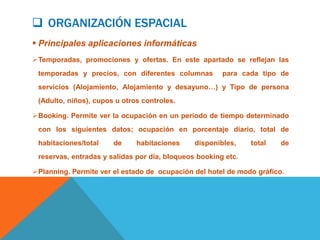  ORGANIZACIÓN ESPACIAL
 Principales aplicaciones informáticas
Temporadas, promociones y ofertas. En este apartado se reflejan las
 temporadas y precios, con diferentes columnas         para cada tipo de
 servicios (Alojamiento, Alojamiento y desayuno…) y Tipo de persona
 (Adulto, niños), cupos u otros controles.

Booking. Permite ver la ocupación en un periodo de tiempo determinado
 con los siguientes datos; ocupación en porcentaje diario, total de
 habitaciones/total    de     habitaciones     disponibles,    total   de
 reservas, entradas y salidas por día, bloqueos booking etc.

Planning. Permite ver el estado de ocupación del hotel de modo gráfico.
 