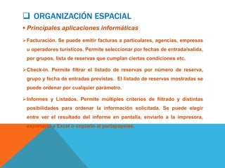  ORGANIZACIÓN ESPACIAL
 Principales aplicaciones informáticas
Facturación. Se puede emitir facturas a particulares, agencias, empresas
 u operadores turísticos. Permite seleccionar por fechas de entrada/salida,
 por grupos, lista de reservas que cumplan ciertas condiciones etc.

Check-in. Permite filtrar el listado de reservas por número de reserva,
 grupo y fecha de entradas previstas. El listado de reservas mostradas se
 puede ordenar por cualquier parámetro.

Informes y Listados. Permite múltiples criterios de filtrado y distintas
 posibilidades para ordenar la información solicitada. Se puede elegir
 entre ver el resultado del informe en pantalla, enviarlo a la impresora,
 exportarlo a Excel o copiarlo al portapapeles.
 