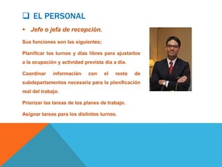  EL PERSONAL
 Jefe o jefa de recepción.
Sus funciones son las siguientes;

Planificar los turnos y días libres para ajustarlos
a la ocupación y actividad prevista día a día.

Coordinar     información    con    el   resto   de
subdepartamentos necesaria para la planificación
real del trabajo.

Priorizar las tareas de los planes de trabajo.

Asignar tareas para los distintos turnos.
 