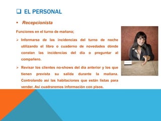  EL PERSONAL
 Recepcionista
Funciones en el turno de mañana;

 Informarse de las incidencias del turno de noche
  utilizando el libro o cuaderno de novedades dónde
  constan    las   incidencias   del   día   o   preguntar   al
  compañero.

 Revisar los clientes no-shows del día anterior y los que
  tienen    prevista   su   salida     durante   la   mañana.
  Controlando así las habitaciones que están listas para
  vender. Así cuadraremos información con pisos.
 