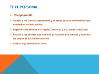  EL PERSONAL

 Recepcionista
 Atender a los clientes cordialmente y de forma que sus necesidades sean
   satisfechas lo antes posible.

 Registrar a los clientes a su llegada (check-in) y a su salida (check-out)

 Factura a los clientes que finalicen su estancia esa mañana y controlar
   los cargos de sus último servicios.

 Cuadrar caja al finalizar el turno.
 